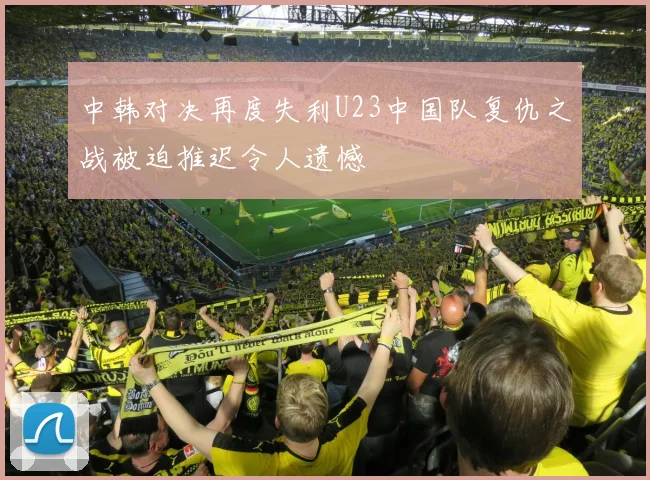 中韩对决再度失利U23中国队复仇之战被迫推迟令人遗憾