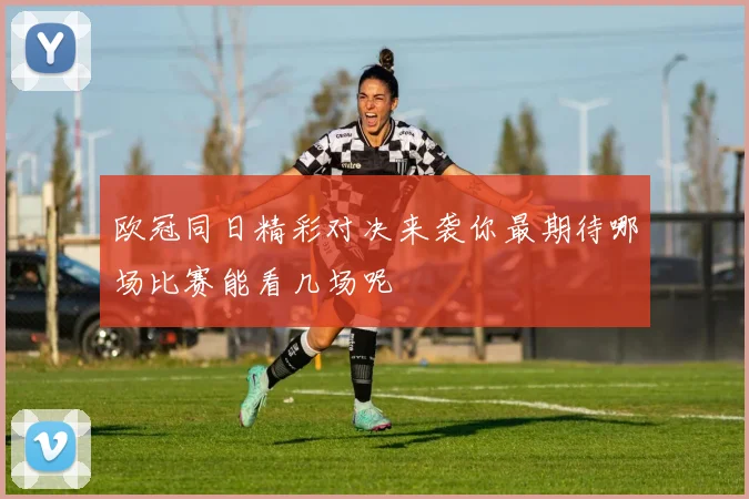 欧冠同日精彩对决来袭你最期待哪场比赛能看几场呢
