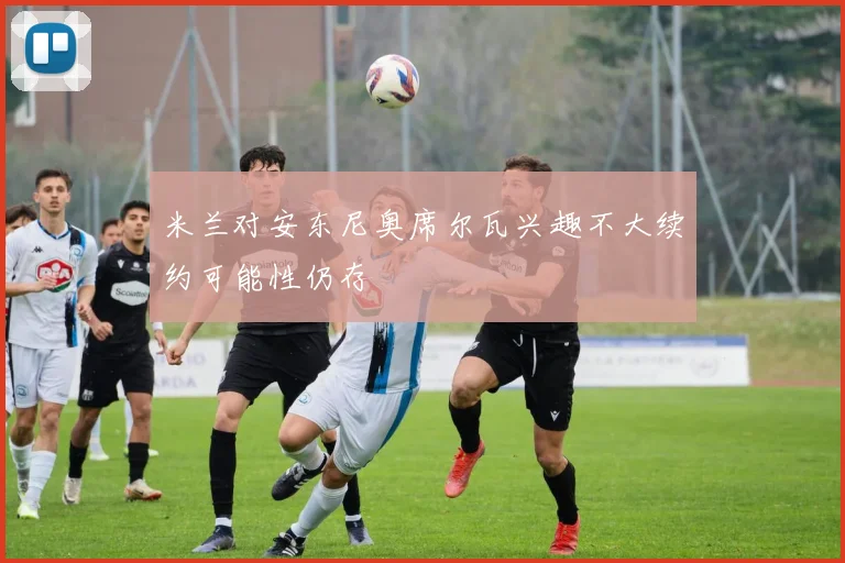 米兰对安东尼奥席尔瓦兴趣不大续约可能性仍存