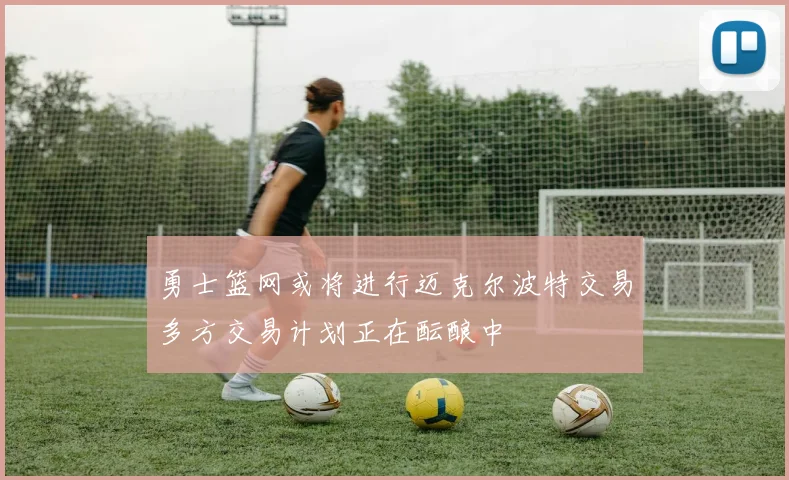 勇士篮网或将进行迈克尔波特交易多方交易计划正在酝酿中
