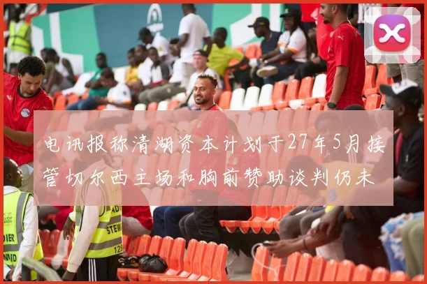 电讯报称清湖资本计划于27年5月接管切尔西主场和胸前赞助谈判仍未取得进展
