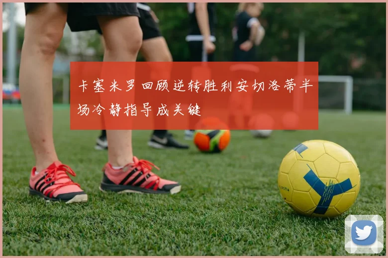 卡塞米罗回顾逆转胜利安切洛蒂半场冷静指导成关键