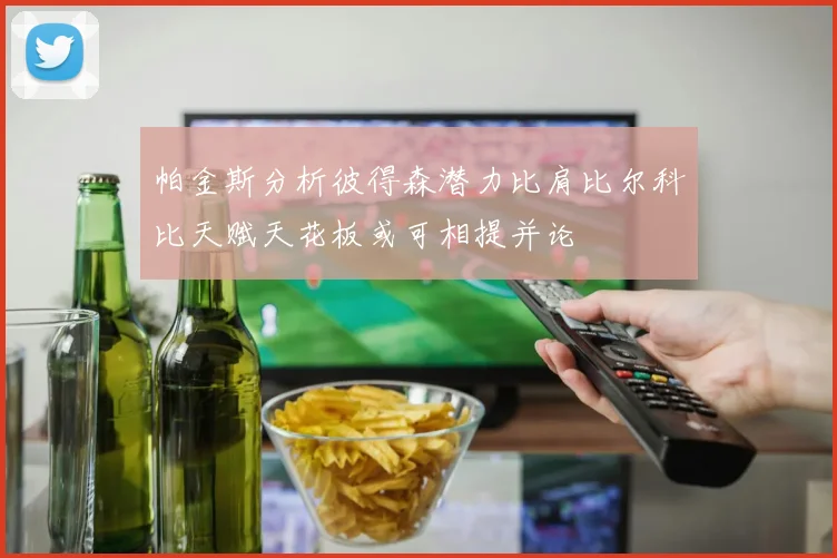 帕金斯分析彼得森潜力比肩比尔科比天赋天花板或可相提并论