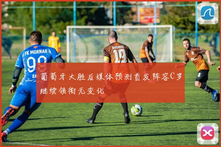 葡萄牙大胜后媒体预测首发阵容C罗继续领衔无变化