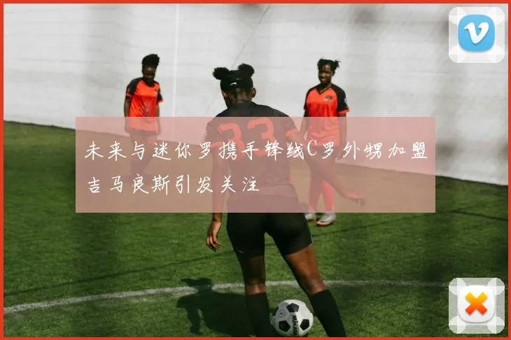 未来与迷你罗携手锋线C罗外甥加盟吉马良斯引发关注