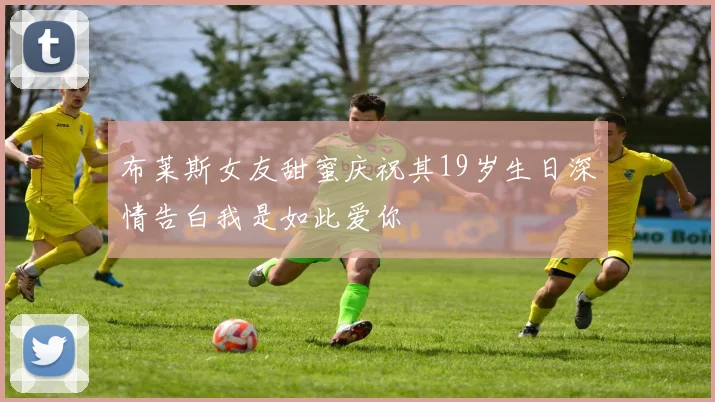布莱斯女友甜蜜庆祝其19岁生日深情告白我是如此爱你