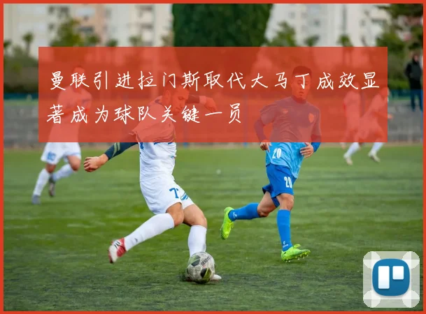 曼联引进拉门斯取代大马丁成效显著成为球队关键一员