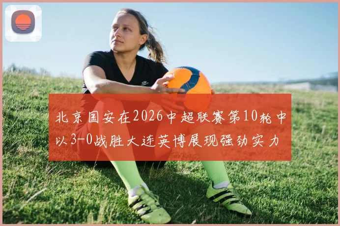 北京国安在2026中超联赛第10轮中以3-0战胜大连英博展现强劲实力