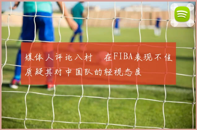 媒体人评论八村塁在FIBA表现不佳质疑其对中国队的轻视态度