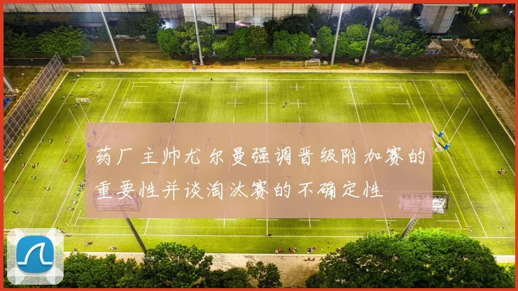 药厂主帅尤尔曼强调晋级附加赛的重要性并谈淘汰赛的不确定性