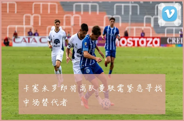 卡塞米罗即将离队曼联需紧急寻找中场替代者