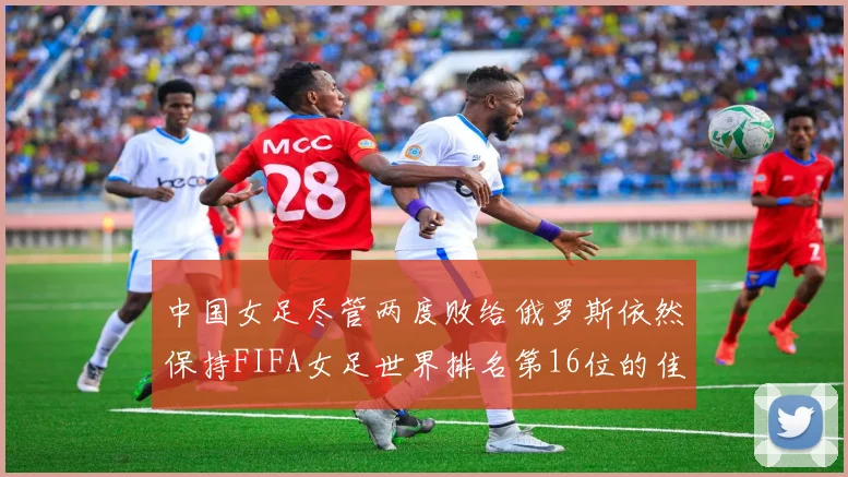 中国女足尽管两度败给俄罗斯依然保持FIFA女足世界排名第16位的佳绩