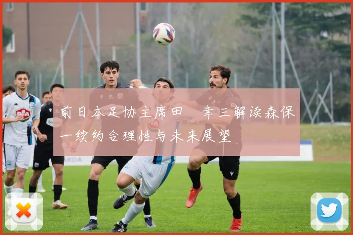 前日本足协主席田嶋幸三解读森保一续约合理性与未来展望
