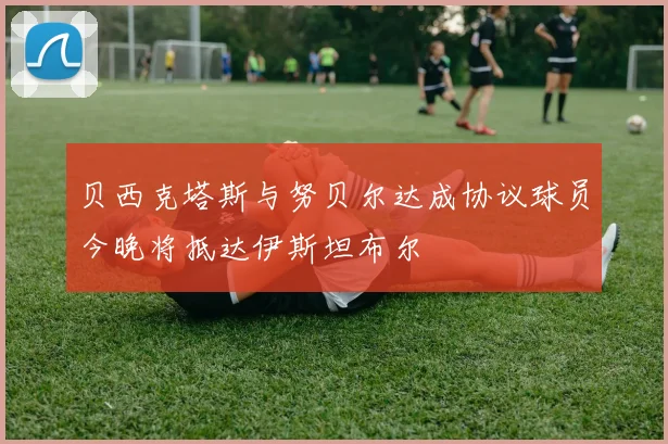 贝西克塔斯与努贝尔达成协议球员今晚将抵达伊斯坦布尔