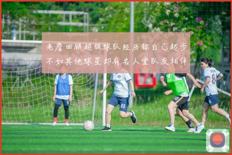 老詹回顾超级球队经历称自己起步不如其他球星却有名人堂队友相伴