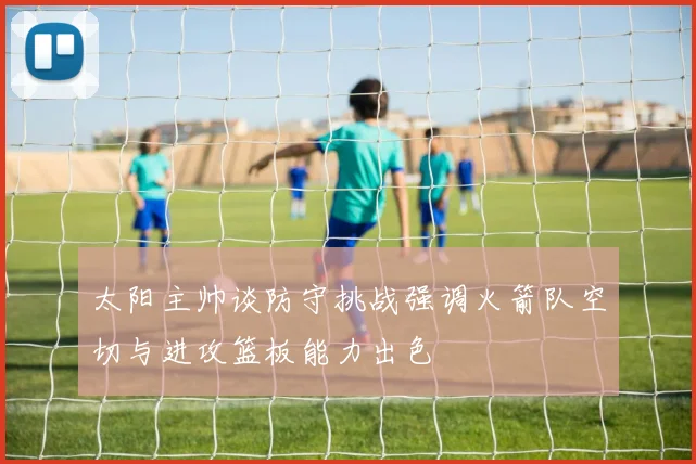 太阳主帅谈防守挑战强调火箭队空切与进攻篮板能力出色
