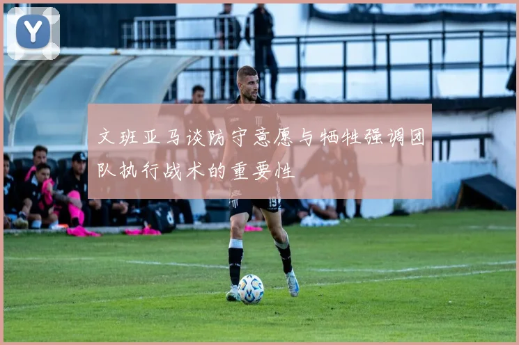 文班亚马谈防守意愿与牺牲强调团队执行战术的重要性