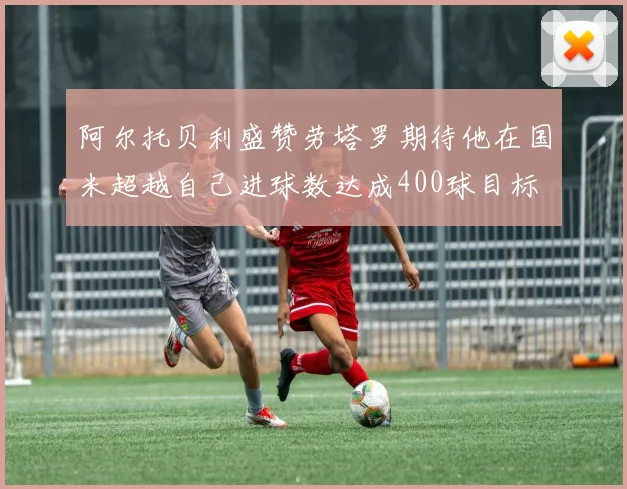 阿尔托贝利盛赞劳塔罗期待他在国米超越自己进球数达成400球目标