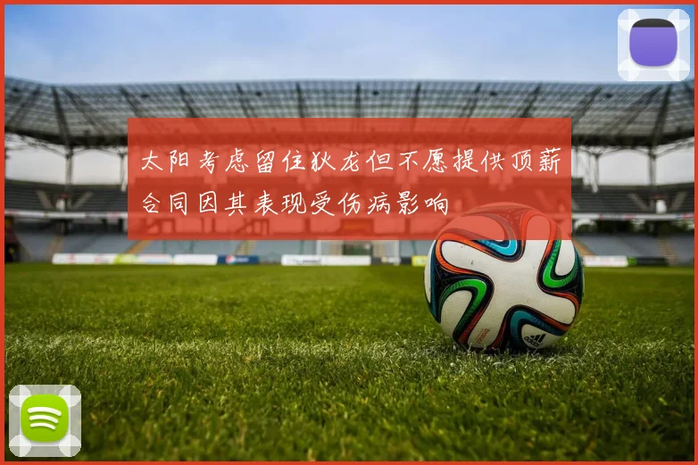 太阳考虑留住狄龙但不愿提供顶薪合同因其表现受伤病影响
