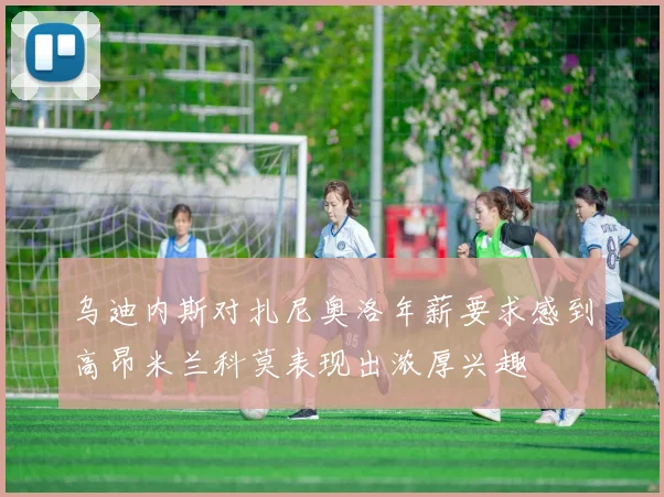 乌迪内斯对扎尼奥洛年薪要求感到高昂米兰科莫表现出浓厚兴趣