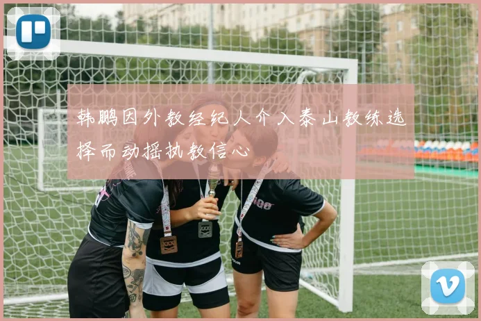 韩鹏因外教经纪人介入泰山教练选择而动摇执教信心